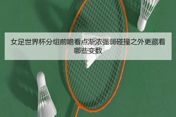女足世界杯分组前瞻看点渐浓强弱碰撞之外更藏着哪些变数