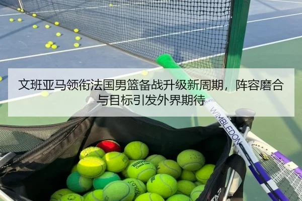 文班亚马领衔法国男篮备战升级新周期，阵容磨合与目标引发外界期待